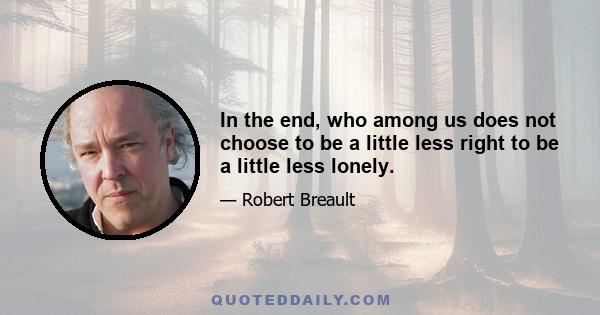 In the end, who among us does not choose to be a little less right to be a little less lonely.