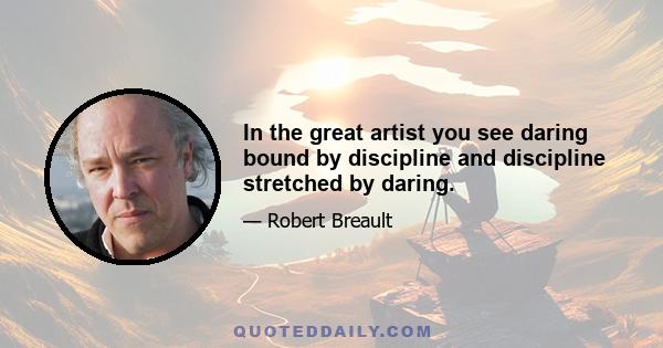 In the great artist you see daring bound by discipline and discipline stretched by daring.