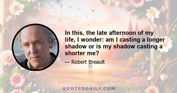 In this, the late afternoon of my life, I wonder: am I casting a longer shadow or is my shadow casting a shorter me?