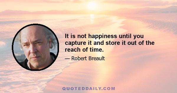 It is not happiness until you capture it and store it out of the reach of time.