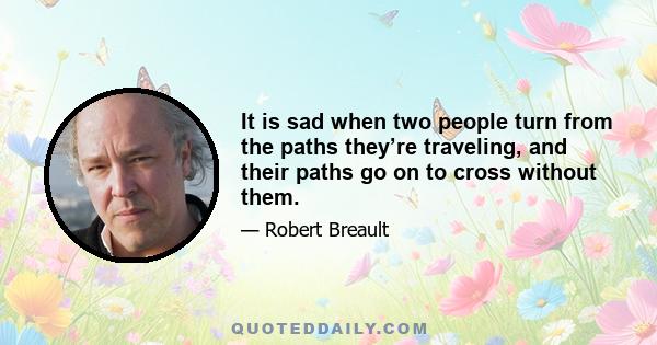 It is sad when two people turn from the paths they’re traveling, and their paths go on to cross without them.