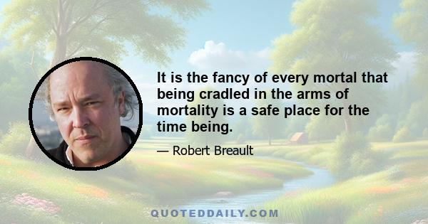 It is the fancy of every mortal that being cradled in the arms of mortality is a safe place for the time being.