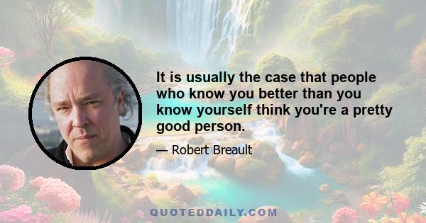 It is usually the case that people who know you better than you know yourself think you're a pretty good person.