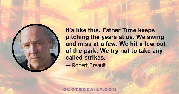 It's like this. Father Time keeps pitching the years at us. We swing and miss at a few. We hit a few out of the park. We try not to take any called strikes.