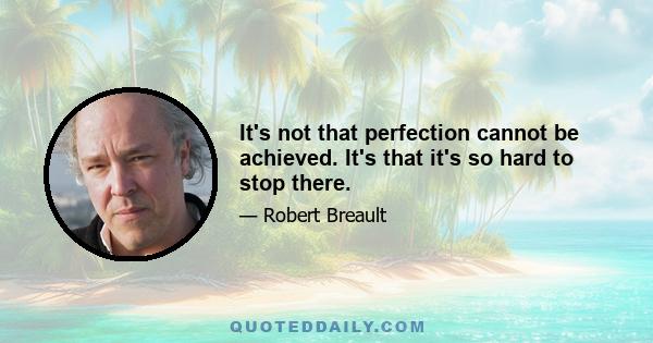 It's not that perfection cannot be achieved. It's that it's so hard to stop there.