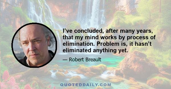 I’ve concluded, after many years, that my mind works by process of elimination. Problem is, it hasn’t eliminated anything yet.