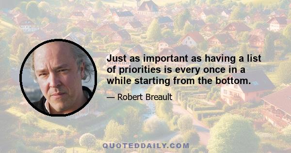 Just as important as having a list of priorities is every once in a while starting from the bottom.