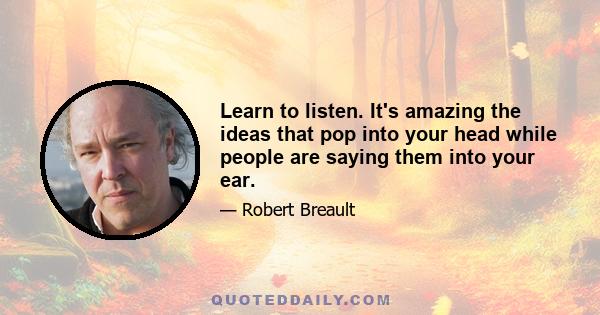 Learn to listen. It's amazing the ideas that pop into your head while people are saying them into your ear.