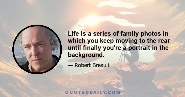 Life is a series of family photos in which you keep moving to the rear until finally you're a portrait in the background.