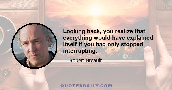 Looking back, you realize that everything would have explained itself if you had only stopped interrupting.