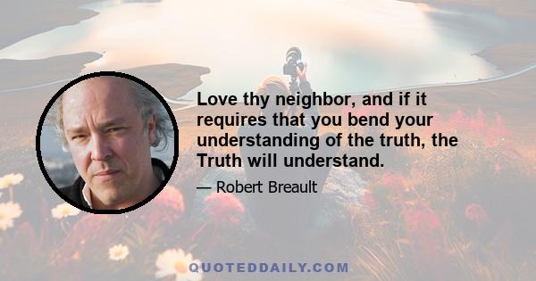 Love thy neighbor, and if it requires that you bend your understanding of the truth, the Truth will understand.