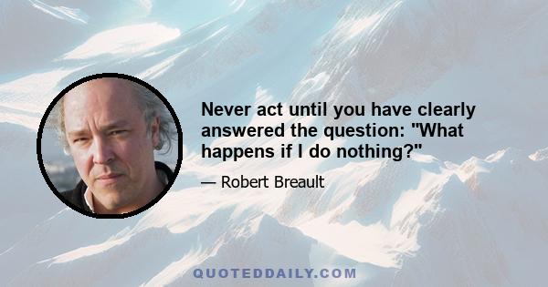 Never act until you have clearly answered the question: What happens if I do nothing?