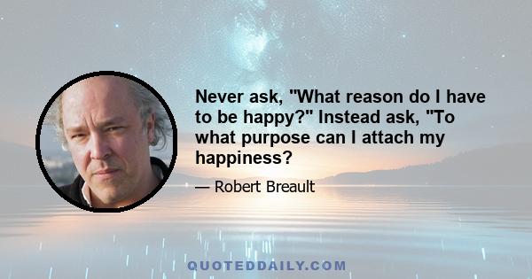 Never ask, What reason do I have to be happy? Instead ask, To what purpose can I attach my happiness?