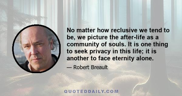 No matter how reclusive we tend to be, we picture the after-life as a community of souls. It is one thing to seek privacy in this life; it is another to face eternity alone.