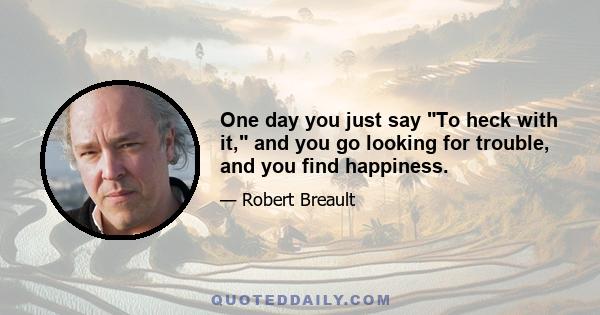 One day you just say To heck with it, and you go looking for trouble, and you find happiness.