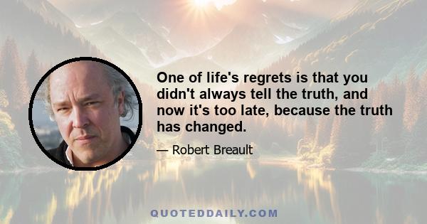 One of life's regrets is that you didn't always tell the truth, and now it's too late, because the truth has changed.