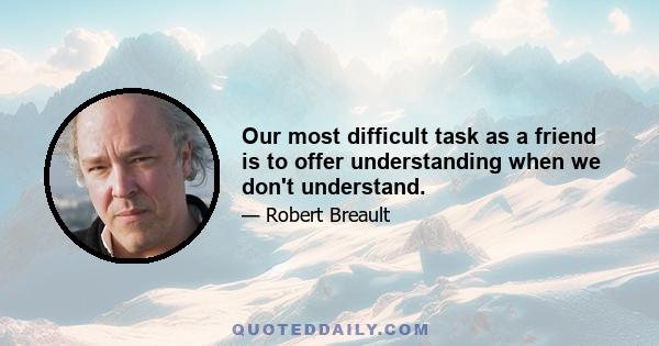 Our most difficult task as a friend is to offer understanding when we don't understand.