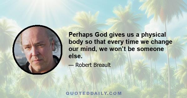 Perhaps God gives us a physical body so that every time we change our mind, we won’t be someone else.