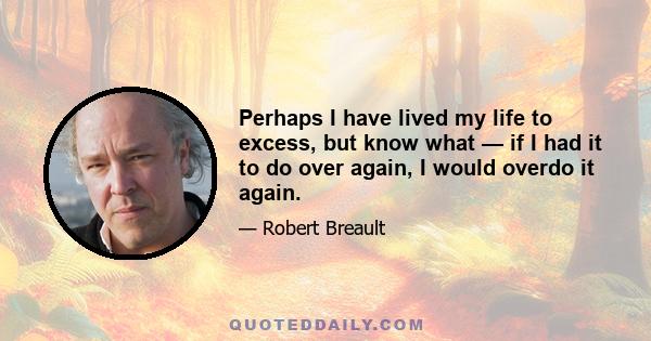 Perhaps I have lived my life to excess, but know what — if I had it to do over again, I would overdo it again.