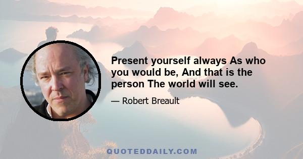 Present yourself always As who you would be, And that is the person The world will see.