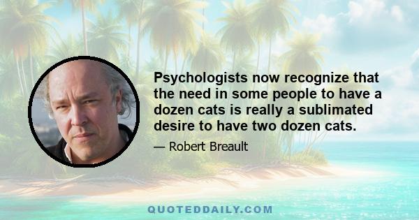 Psychologists now recognize that the need in some people to have a dozen cats is really a sublimated desire to have two dozen cats.