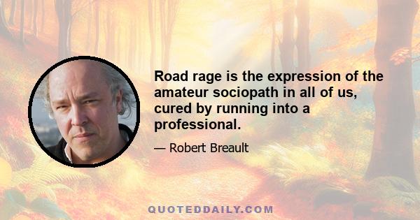 Road rage is the expression of the amateur sociopath in all of us, cured by running into a professional.