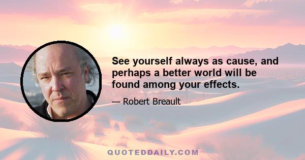 See yourself always as cause, and perhaps a better world will be found among your effects.