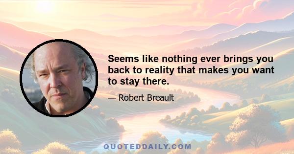 Seems like nothing ever brings you back to reality that makes you want to stay there.