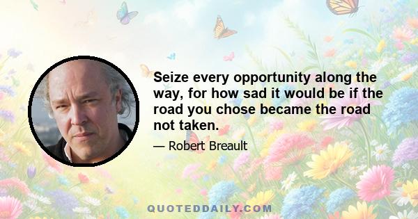 Seize every opportunity along the way, for how sad it would be if the road you chose became the road not taken.