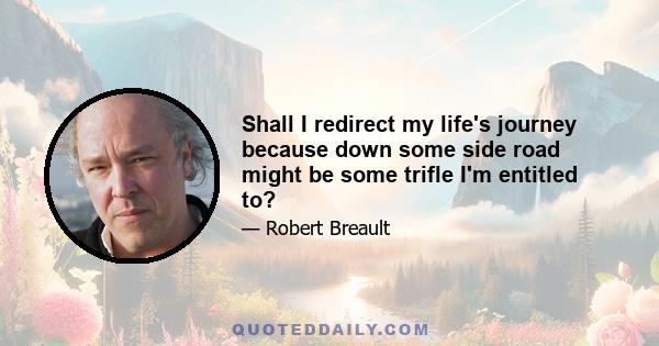 Shall I redirect my life's journey because down some side road might be some trifle I'm entitled to?