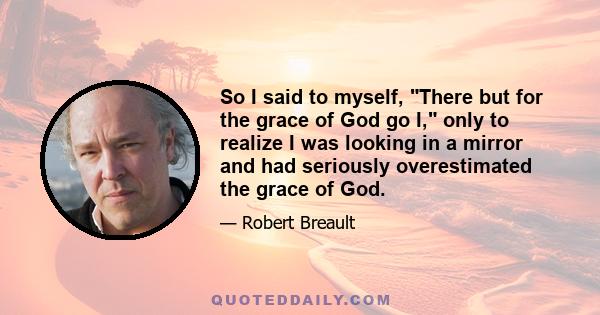 So I said to myself, There but for the grace of God go I, only to realize I was looking in a mirror and had seriously overestimated the grace of God.