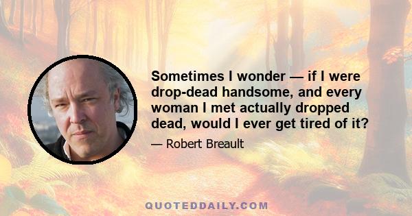 Sometimes I wonder — if I were drop-dead handsome, and every woman I met actually dropped dead, would I ever get tired of it?