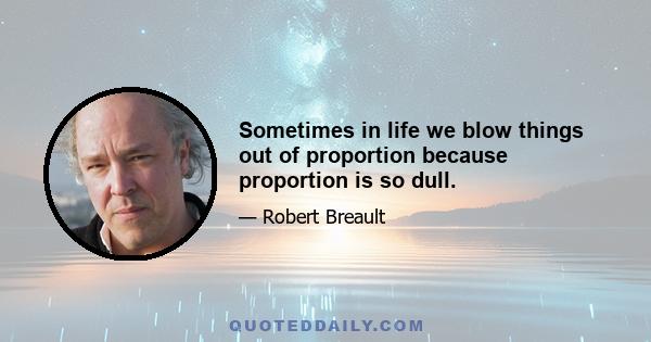 Sometimes in life we blow things out of proportion because proportion is so dull.