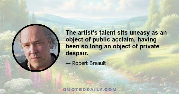 The artist's talent sits uneasy as an object of public acclaim, having been so long an object of private despair.