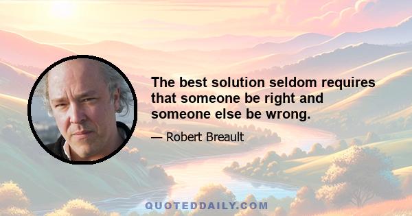 The best solution seldom requires that someone be right and someone else be wrong.