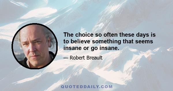 The choice so often these days is to believe something that seems insane or go insane.