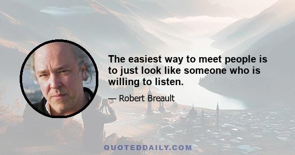 The easiest way to meet people is to just look like someone who is willing to listen.