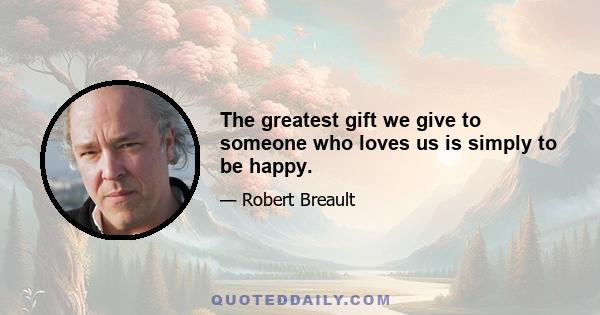 The greatest gift we give to someone who loves us is simply to be happy.