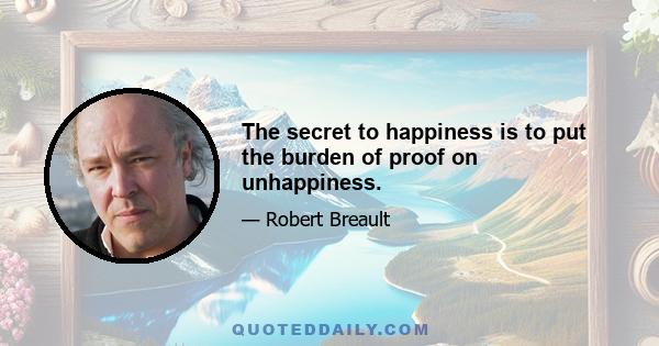 The secret to happiness is to put the burden of proof on unhappiness.