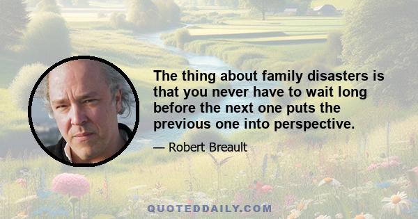 The thing about family disasters is that you never have to wait long before the next one puts the previous one into perspective.