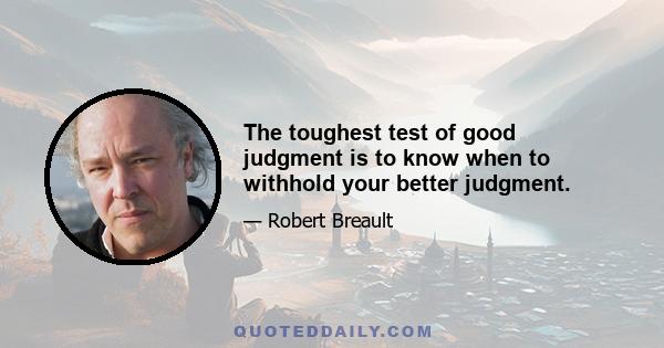 The toughest test of good judgment is to know when to withhold your better judgment.