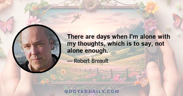 There are days when I'm alone with my thoughts, which is to say, not alone enough.