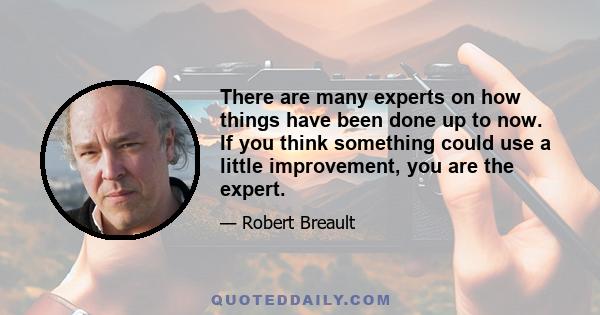 There are many experts on how things have been done up to now. If you think something could use a little improvement, you are the expert.