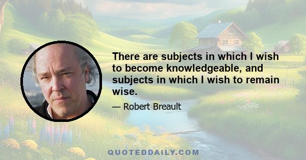 There are subjects in which I wish to become knowledgeable, and subjects in which I wish to remain wise.