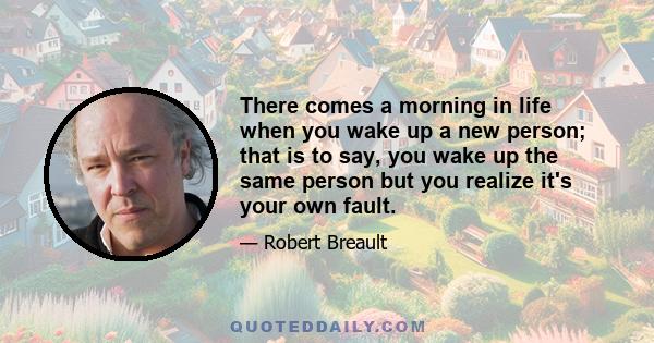 There comes a morning in life when you wake up a new person; that is to say, you wake up the same person but you realize it's your own fault.