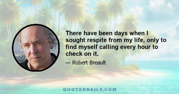 There have been days when I sought respite from my life, only to find myself calling every hour to check on it.