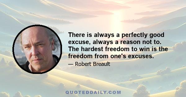 There is always a perfectly good excuse, always a reason not to. The hardest freedom to win is the freedom from one's excuses.