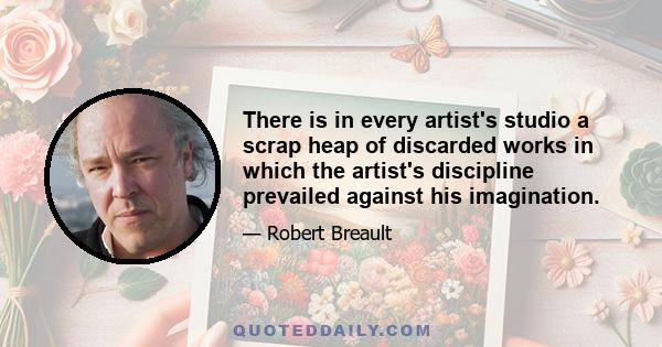 There is in every artist's studio a scrap heap of discarded works in which the artist's discipline prevailed against his imagination.