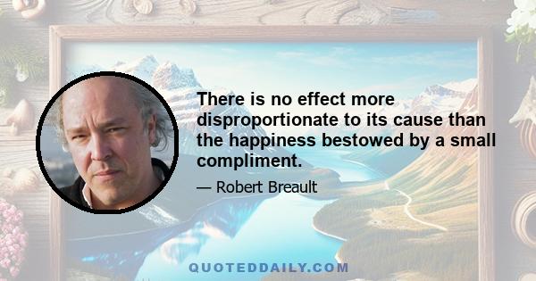 There is no effect more disproportionate to its cause than the happiness bestowed by a small compliment.