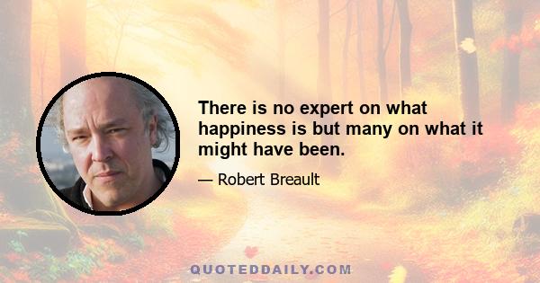 There is no expert on what happiness is but many on what it might have been.